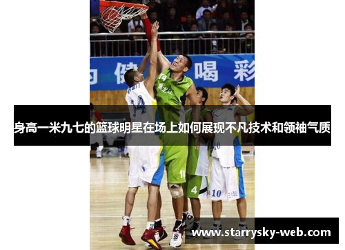身高一米九七的篮球明星在场上如何展现不凡技术和领袖气质
