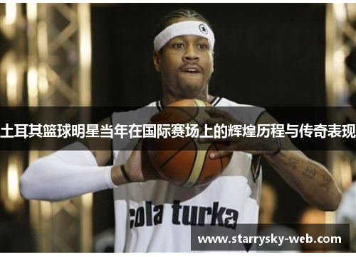 土耳其篮球明星当年在国际赛场上的辉煌历程与传奇表现